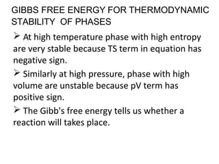 GIBBS FREE ENERGY FOR THERMODYNAMIC
STABILITY OF PHASES
At high temperature phase with high entropy
are very stable because TS term in equation has
negative sign.
Similarly at high pressure, phase with high
volume are unstable because pV term has
positive sign.
The Gibb's free energy tells us whether a
reaction will takes place.
 
