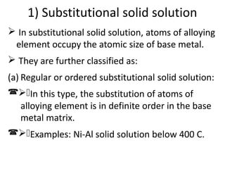 1) Substitutional solid solution
In substitutional solid solution, atoms of alloying
element occupy the atomic size of base metal.
They are further classified as:
(a) Regular or ordered substitutional solid solution:
( )In this type, the substitution of atoms of
alloying element is in definite order in the base
metal matrix.
( )Examples: Ni-Al solid solution below 400 C.
 