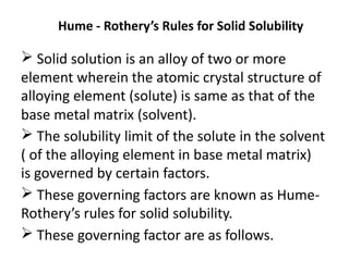 Hume - Rothery’s Rules for Solid Solubility
Solid solution is an alloy of two or more
element wherein the atomic crystal structure of
alloying element (solute) is same as that of the
base metal matrix (solvent).
The solubility limit of the solute in the solvent
( of the alloying element in base metal matrix)
is governed by certain factors.
These governing factors are known as Hume-
Rothery’s rules for solid solubility.
These governing factor are as follows.
 