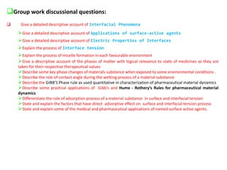 ❑Group work discussional questions:
❑ Give a detailed descriptive account of Interfacial Phenomena
➢Give a detailed descriptive account of Applications of surface-active agents
➢Give a detailed descriptive account of Electric Properties of Interfaces
➢Explain the process of Interface tension
➢Explain the process of micelle formation in each favourable environment
➢Give a descriptive account of the phases of matter with logical relevance to state of medicines as they are
taken for their respective therapeutical values
➢Describe some key phase changes of materials substance when exposed to some environmental conditions .
➢Describe the role of contact angle during the wetting process of a material substance
➢Describe the GIBB’S Phase rule as used quantitative in characterization of pharmaceutical material dynamics
➢Describe some practical applications of Gibb’s and Hume - Rothery’s Rules for pharmaceutical material
dynamics
➢Differentiate the role of adsorption process of a material substance in surface and interfacial tension
➢State and explain the factors that have direct adsorptive effect on surface and interfacial tension process
➢State and explain some of the medical and pharmaceutical applications of named surface active agents.
 