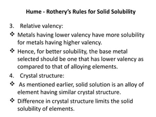 Hume - Rothery’s Rules for Solid Solubility
3. Relative valency:
Metals having lower valency have more solubility
for metals having higher valency.
Hence, for better solubility, the base metal
selected should be one that has lower valency as
compared to that of alloying elements.
4. Crystal structure:
As mentioned earlier, solid solution is an alloy of
element having similar crystal structure.
Difference in crystal structure limits the solid
solubility of elements.
 