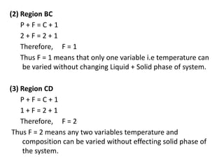 (2) Region BC
P + F = C + 1
2 + F = 2 + 1
Therefore, F = 1
Thus F = 1 means that only one variable i.e temperature can
be varied without changing Liquid + Solid phase of system.
(3) Region CD
P + F = C + 1
1 + F = 2 + 1
Therefore, F = 2
Thus F = 2 means any two variables temperature and
composition can be varied without effecting solid phase of
the system.
 