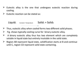 Eutectic alloy is the one that undergoes eutectic reaction during
cooling.
Eutectic reaction can be stated as:
Liquid1 Constant Temperature Solid + Solid2
1
Thus, eutectic alloy when cooled forms two different solid phases.
Fig. shows typically cooling curve for binary eutectic alloy.
A binary eutectic alloy thus has two element which are completely
soluble in liquid state but entirely insoluble in the solid state.
Region AB represent liquid state, solidification starts at B and continue
until C, region CD represent solid state containing.
 