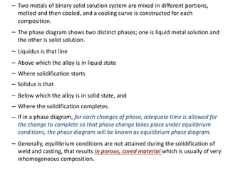 –
–
Two metals of binary solid solution system are mixed in different portions,
melted and then cooled, and a cooling curve is constructed for each
composition.
The phase diagram shows two distinct phases; one is liquid metal solution and
the other is solid solution.
–
–
–
–
–
–
–
Liquidus is that line
Above which the alloy is in liquid state
Where solidification starts
Solidus is that
Below which the alloy is in solid state, and
Where the solidification completes.
If in a phase diagram, for each changes of phase, adequate time is allowed for
the change to complete so that phase change takes place under equilibrium
conditions, the phase diagram will be known as equilibrium phase diagram.
– Generally, equilibrium conditions are not attained during the solidification of
weld and casting, that results in porous, cored material which is usually of very
inhomogeneous composition.
 