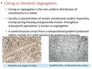 • Coring or Dendritic Segregation:
– Coring or segregation is the non-uniform distribution of
constituents in a metal.
– Usually a concentration of certain constituents and/or impurities,
arising during freezing and generally instant throughout
subsequent operations, is known as segregation.
– A cored structure arises from a compositional gradient produced
within crystals of a solid solutions by progressive freezing.
Dendrites of a copper-tin alloy Ag-26%Sn-5%Cu : Cooled quickly after casting
 
