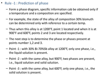 • Rule -1 : Prediction of phase
–
–
–
–
–
–
–
Form a phase diagram, specific information cab be obtained only if
a temperature and a composition are specified.
For example, the state of the alloy of composition 30% bismuth
can be determined only with reference to a certain temp.
Thus when this alloy is at 1200°F, point 1 located and when it is at
900°F and 600°F, points 2 and 3 are located respectively.
The next step is to determine the phase or phases present at
points number 1,2 and 3.
Point -1 : with 30% Bi-70%Sb alloy at 1200°F, only one phase, i.e.,
the liquid solution is present.
Point -2 : with the same alloy, but 900°F, two phases are present,
i.e., liquid solution and solid solution.
Point -3 : with the same alloy, but 600°F, only one phase, i.e., the
solid solution is present.
 