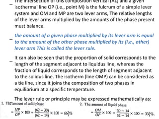 –
The intersection of this composition vertical (AL) and a given
isothermal line OP (i.e., point M) is the fulcrum of a simple lever
system and OM and MP are two lever arms, The relative lengths
of the lever arms multiplied by the amounts of the phase present
must balance.
–
–
the amount of a given phase multiplied by its lever arm is equal
to the amount of the other phase multiplied by its (i.e., other)
lever arm This is called the lever rule.
It can also be seen that the proportion of solid corresponds to the
length of the segment adjacent to liquidus line, whereas the
fraction of liquid corresponds to the length of segment adjacent
to the solidus line. The isotherm (line OMP) can be considered as
a tie line, since it joins the composition of two phases in
equilibrium at a specific temperature.
–
The lever rule or principle may be expressed mathematically as:
 