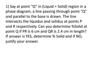1) Say at point “Q” in (Liquid + Solid) region in a
phase diagram, a line passing through point “Q”
and parallel to the base is drawn. The line
intersects the liquidus and solidus at points P
and R respectively. Can you determine %Solid at
point Q if PR is 6 cm and QR is 2.4 cm in length?
If answer is YES, determine % Solid and if NO,
justify your answer.
 