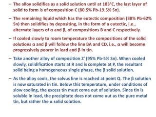 –
–
The alloy solidifies as a solid solution until at 183°C, the last layer of
solid to form is of composition C (80.5% Pb-19.5% Sn).
The remaining liquid which has the eutectic composition (38% Pb-62%
Sn) then solidifies by depositing, in the form of a eutectic, i.e.,
alternate layers of α and β, of compositions B and C respectively.
–
–
–
If cooled slowly to room temperature the compositions of the solid
solutions α and β will follow the line BA and CD, i.e., α will become
progressively poorer in lead and β in tin.
Take another alloy of composition Z' (95% Pb-5% Sn). When cooled
slowly, solidification starts at R and is complete at P, the resultant
solid being a homogeneous single phase, the β solid solution.
As the alloy cools, the solvus line is reached at point Q. The β solution
is now saturated in tin. Below this temperature, under conditions of
slow cooling, the excess tin must come out of solution. Since tin is
soluble in lead, the precipitate does not come out as the pure metal
tin, but rather the α solid solution.
 