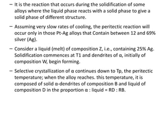 –
–
–
–
It is the reaction that occurs during the solidification of some
alloys where the liquid phase reacts with a solid phase to give a
solid phase of different structure.
Assuming very slow rates of cooling, the peritectic reaction will
occur only in those Pt-Ag alloys that Contain between 12 and 69%
silver (Ag).
Consider a liquid (melt) of composition Z, i.e., containing 25% Ag.
Solidification commences at T1 and dendrites of α, initially of
composition W, begin forming.
Selective crystallization of α continues down to Tp, the peritectic
temperature; when the alloy reaches. this temperature, it is
composed of solid α-dendrites of composition B and liquid of
composition D in the proportion α : liquid = RD : RB.
 