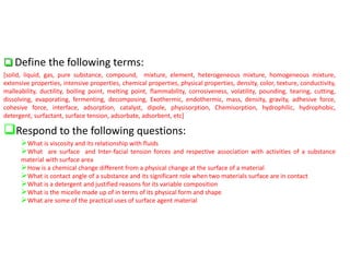 ❑ Define the following terms:
[solid, liquid, gas, pure substance, compound, mixture, element, heterogeneous mixture, homogeneous mixture,
extensive properties, intensive properties, chemical properties, physical properties, density, color, texture, conductivity,
malleability, ductility, boiling point, melting point, flammability, corrosiveness, volatility, pounding, tearing, cutting,
dissolving, evaporating, fermenting, decomposing, Exothermic, endothermic, mass, density, gravity, adhesive force,
cohesive force, interface, adsorption, catalyst, dipole, physisorption, Chemisorption, hydrophilic, hydrophobic,
detergent, surfactant, surface tension, adsorbate, adsorbent, etc]
❑Respond to the following questions:
➢What is viscosity and its relationship with fluids
➢What are surface and Inter-facial tension forces and respective association with activities of a substance
material with surface area
➢How is a chemical change different from a physical change at the surface of a material
➢What is contact angle of a substance and its significant role when two materials surface are in contact
➢What is a detergent and justified reasons for its variable composition
➢What is the micelle made up of in terms of its physical form and shape
➢What are some of the practical uses of surface agent material
 