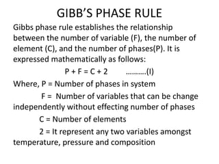 GIBB’S PHASE RULE
Gibbs phase rule establishes the relationship
between the number of variable (F), the number of
element (C), and the number of phases(P). It is
expressed mathematically as follows:
P + F = C + 2 ……….(I)
Where, P = Number of phases in system
F = Number of variables that can be change
independently without effecting number of phases
C = Number of elements
2 = It represent any two variables amongst
temperature, pressure and composition
 