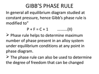 GIBB’S PHASE RULE
In general all equilibrium diagram studied at
constant pressure, hence Gibb’s phase rule is
modified to”
P + F = C + 1 ……….(II)
Phase rule helps to determine maximum
number of phase present in an alloy system
under equilibrium conditions at any point in
phase diagram.
The phase rule can also be used to determine
the degree of freedom that can be changed
 