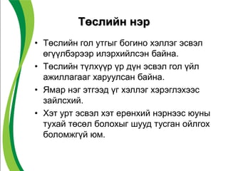 Төслийн нэр
• Төслийн гол утгыг богино хэллэг эсвэл
өгүүлбэрээр илэрхийлсэн байна.
• Төслийн түлхүүр үр дүн эсвэл гол үйл
ажиллагааг харуулсан байна.
• Ямар нэг этгээд үг хэллэг хэрэглэхээс
зайлсхий.
• Хэт урт эсвэл хэт ерөнхий нэрнээс юуны
тухай төсөл болохыг шууд тусган ойлгох
боломжгүй юм.
 