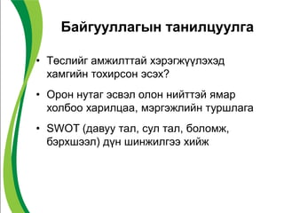 Байгууллагын танилцуулга
• Төслийг амжилттай хэрэгжүүлэхэд
хамгийн тохирсон эсэх?
• Орон нутаг эсвэл олон нийттэй ямар
холбоо харилцаа, мэргэжлийн туршлага
• SWOT (давуу тал, сул тал, боломж,
бэрхшээл) дүн шинжилгээ хийж
 