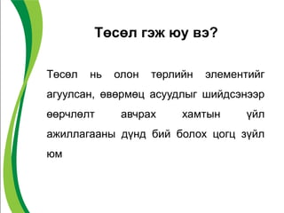 Төсөл гэж юу вэ?
Төсөл нь олон төрлийн элементийг
агуулсан, өвөрмөц асуудлыг шийдсэнээр
өөрчлөлт авчрах хамтын үйл
ажиллагааны дүнд бий болох цогц зүйл
юм
 