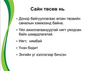 Сайн төсөв нь
 Донор байгууллагаас өгсөн төсвийн
саналын хэмжээнд байна.
 Үйл ажиллагаануудтай нягт уялдсан
байх шаардлагатай.
 Нягт, нямбай
 Үнэн бодит
 Энгийн үг хэллэгээр бичсэн
 