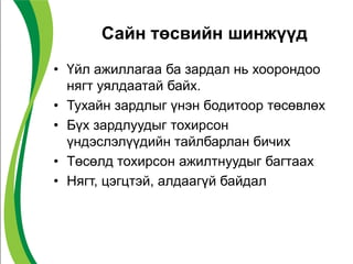 Сайн төсвийн шинжүүд
• Үйл ажиллагаа ба зардал нь хоорондоо
нягт уялдаатай байх.
• Тухайн зардлыг үнэн бодитоор төсөвлөх
• Бүх зардлуудыг тохирсон
үндэслэлүүдийн тайлбарлан бичих
• Төсөлд тохирсон ажилтнуудыг багтаах
• Нягт, цэгцтэй, алдаагүй байдал
 