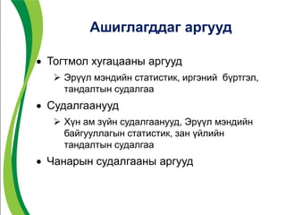 Ашиглагддаг аргууд
 Тогтмол хугацааны аргууд
 Эрүүл мэндийн статистик, иргэний бүртгэл,
тандалтын судалгаа
 Судалгаанууд
 Хүн ам зүйн судалгаанууд, Эрүүл мэндийн
байгууллагын статистик, зан үйлийн
тандалтын судалгаа
 Чанарын судалгааны аргууд
 