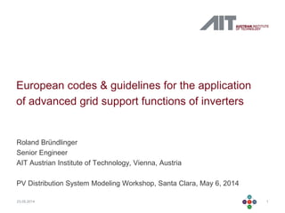 123.05.2014
European codes & guidelines for the application
of advanced grid support functions of inverters
Roland Bründlinger
Senior Engineer
AIT Austrian Institute of Technology, Vienna, Austria
PV Distribution System Modeling Workshop, Santa Clara, May 6, 2014
 