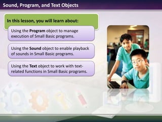 Sound, Program, and Text ObjectsIn this lesson, you will learn about:Using the Program object to manage execution of Small Basic programs.Using the Text object to work with text-related functions in Small Basic programs.Using the Sound object to enable playback of sounds in Small Basic programs.