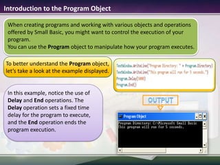 Introduction to the Program ObjectTo better understand the Program object, let’s take a look at the example displayed.outputIn this example, notice the use of Delay and End operations. The Delay operation sets a fixed time delay for the program to execute, and the End operation ends the program execution.When creating programs and working with various objects and operations offered by Small Basic, you might want to control the execution of your program. You can use the Program object to manipulate how your program executes.