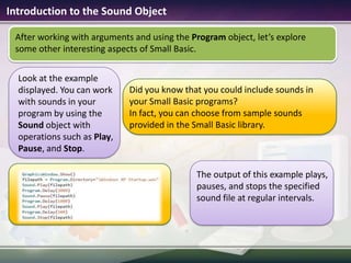 Introduction to the Sound ObjectAfter working with arguments and using the Program object, let’s explore some other interesting aspects of Small Basic.Did you know that you could include sounds in your Small Basic programs?In fact, you can choose from sample sounds provided in the Small Basic library.Look at the example displayed. You can work with sounds in your program by using the Sound object with operations such as Play, Pause, and Stop. The output of this example plays, pauses, and stops the specified sound file at regular intervals.