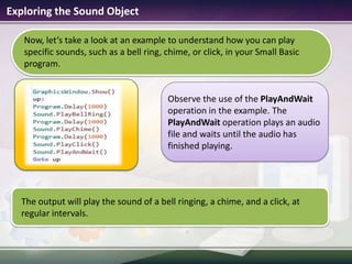 Now, let’s take a look at an example to understand how you can play specific sounds, such as a bell ring, chime, or click, in your Small Basic program.Exploring the Sound ObjectThe output will play the sound of a bell ringing, a chime, and a click, at regular intervals.Observe the use of the PlayAndWait operation in the example. The PlayAndWait operation plays an audio file and waits until the audio has finished playing.