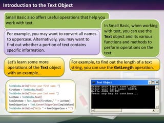Introduction to the Text ObjectSmall Basic also offers useful operations that help you work with text.In Small Basic, when working with text, you can use the Text object and its various functions and methods to perform operations on the text. For example, to find out the length of a text string, you can use the GetLength operation.Let’s learn some more operations of the Text object with an example... For example, you may want to convert all names to uppercase. Alternatively, you may want to find out whether a portion of text contains specific information.