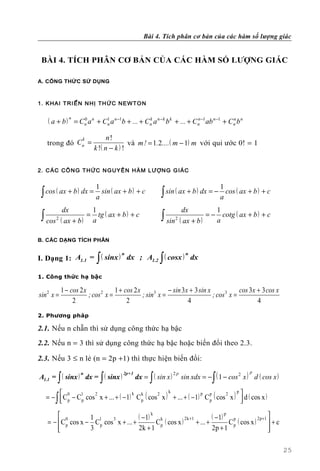 Bài 4. Tích phân cơ bản của các hàm số lượng giác


 BÀI 4. TÍCH PHÂN CƠ BẢN CỦA CÁC HÀM SỐ LƯỢNG GIÁC

A. CÔNG THỨC SỬ DỤNG



1. K H A I T R I Ể N N HỊ TH Ứ C N E W T O N


    ( a + b ) n = Cn a n + Cn a n −1b + ... + Cn a n −k b k + ... + Cn −1ab n −1 + Cn b n
                   0        1                  k                     n              n



                      k          n!
   trong đó Cn =                          và m! = 1.2.... ( m − 1) m với qui ước 0! = 1
                           k !( n − k ) !


2. C Á C CÔ N G T HỨ C N G UY Ê N H À M L Ư Ợ N G G I Á C


                            1                                                       1
 ∫ cos ( ax + b ) dx = a sin ( ax + b ) + c             ∫ sin ( ax + b ) dx = − a cos ( ax + b ) + c
              dx        1                                            dx           1
 ∫ cos   2
                       = tg ( ax + b ) + c
             ( ax + b ) a                               ∫ sin   2
                                                                    ( ax + b )
                                                                               = − cotg ( ax + b ) + c
                                                                                  a

B. CÁC DẠNG TÍCH PHÂN


                            ∫
I. Dạng 1: A1.1 = ( sinx ) dx ; A1.2 ( cosx ) dx       ∫
                          n                  n



1. Công thức hạ bậc

             1 − cos 2 x             1 + cos 2 x            − sin 3x + 3 sin x             cos 3x + 3 cos x
sin 2 x =                ; cos 2 x =             ; sin3 x =                    ; cos 3 x =
                  2                       2                         4                             4
2. Phương pháp

2.1. Nếu n chẵn thì sử dụng công thức hạ bậc
2.2. Nếu n = 3 thì sử dụng công thức hạ bậc hoặc biến đổi theo 2.3.

2.3. Nếu 3 ≤ n lẻ (n = 2p +1) thì thực hiện biến đổi:

                                   dx = ( sin x ) sin xdx = − ( 1 − cos 2 x ) d ( cos x )
                                                                                              p
         ∫
A1.1 = ( sinx ) dx = ( sinx )   ∫                  ∫                            ∫
               n              2p+1               2p




   = −  Cp − Cp cos x + ... + ( − 1) C p ( cos x ) + ... + ( − 1) C p ( cos x )  d ( cos x )
        0                                         k                            p
                                                                                  
       ∫
               1    2                k  k      2                  p p       2
                                                                                 

         0         1 1                ( − 1) k k           2k +1         ( − 1) p p            2p +1 
                                               Cp ( cos x )                       C p ( cos x )
                            3
    = −  Cp cos x − C p cos x + ... +                            + ... +                             +c
        
                   3                  2k + 1                             2p + 1                      
                                                                                                      

                                                                                                              25
 