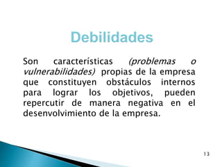 13
Son características (problemas o
vulnerabilidades) propias de la empresa
que constituyen obstáculos internos
para lograr los objetivos, pueden
repercutir de manera negativa en el
desenvolvimiento de la empresa.
 