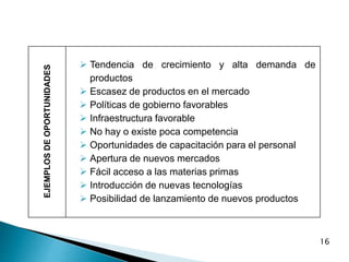 16
EJEMPLOS
DE
OPORTUNIDADES
 Tendencia de crecimiento y alta demanda de
productos
 Escasez de productos en el mercado
 Políticas de gobierno favorables
 Infraestructura favorable
 No hay o existe poca competencia
 Oportunidades de capacitación para el personal
 Apertura de nuevos mercados
 Fácil acceso a las materias primas
 Introducción de nuevas tecnologías
 Posibilidad de lanzamiento de nuevos productos
 