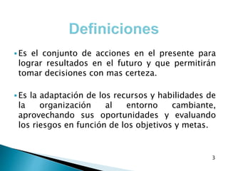  Es el conjunto de acciones en el presente para
lograr resultados en el futuro y que permitirán
tomar decisiones con mas certeza.
 Es la adaptación de los recursos y habilidades de
la organización al entorno cambiante,
aprovechando sus oportunidades y evaluando
los riesgos en función de los objetivos y metas.
3
 