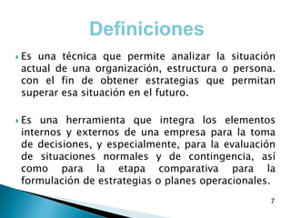  Es una técnica que permite analizar la situación
actual de una organización, estructura o persona.
con el fin de obtener estrategias que permitan
superar esa situación en el futuro.
 Es una herramienta que integra los elementos
internos y externos de una empresa para la toma
de decisiones, y especialmente, para la evaluación
de situaciones normales y de contingencia, así
como para la etapa comparativa para la
formulación de estrategias o planes operacionales.
7
 