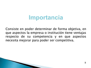 Consiste en poder determinar de forma objetiva, en
que aspectos la empresa o institución tiene ventajas
respecto de su competencia y en que aspectos
necesita mejorar para poder ser competitiva.
8
 