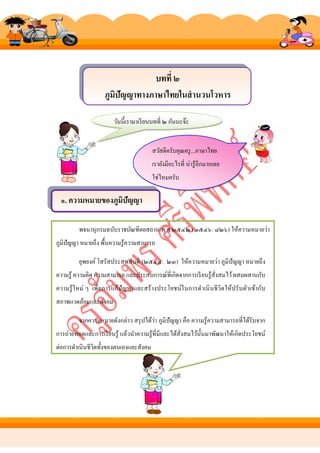บทที่ ๒
ภูมิปัญญาทางภาษาไทยในสานวนโวหาร
วันนี้เรามาเรี ยนบทที่ ๒ กันนะจ๊ะ
สวัสดีครับคุณครู ...ภาษาไทย
เรายังมีอะไรที่ น่ารู ้อีกมากเลย
ใช่ไหมครับ

๑. ความหมายของภูมิปัญญา
พจนานุกรมฉบับราชบัณฑิตยสถาน พ.ศ.๒๕๔๒ (๒๕๔๖: ๘๒๖) ให้ความหมายว่า
ภูมิปัญญา หมายถึง พื้นความรู ้ความสามารถ
ยุพยงค์ โสรัสประสพสันติ (๒๕๔๘: ๒๓) ให้ความหมายว่า ภูมิปัญญา หมายถึ ง
ความรู้ ความคิด ความสามารถ และประสบการณ์ที่เกิดจากการเรี ยนรู ้สั่งสมไว้ ผสมผสานกับ
ความรู ้ ใหม่ ๆ เพื่อการแก้ปัญหาและสร้ างประโยชน์ใ นการดําเนิ นชี วิตให้ปรั บตัวเข้ากับ
สภาพแวดล้อมและสังคม
่
จากความหมายดังกล่าว สรุ ปได้วา ภูมิปัญญา คือ ความรู ้ความสามารถที่ได้รับจาก
การถ่ายทอดและการเรี ยนรู ้ แล้วนําความรู้ที่มีและได้สั่งสมไว้น้ นมาพัฒนาให้เกิดประโยชน์
ั
ต่อการดําเนินชีวตทั้งของตนเองและสังคม
ิ

 