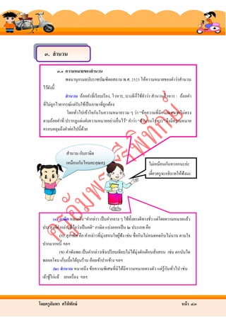 ๓. สานวน
๓.๑ ความหมายของสานวน
พจนานุกรมฉบับราชบัณฑิตยสถาน พ.ศ. 2525 ให้ความหมายของคําว่าสํานวน
ไว้ดงนี้
ั
สานวน ถ้อยคําที่เรี ยบเรี ยง, โวหาร, บางที ก็ใช้คาว่า สํานวนโวหาร : ถ้อยคํา
ํ
ที่ไม่ถูกไวยากรณ์แต่รับใช้เป็ นภาษาที่ถูกต้อง
โดยทัวไปเข้าใจกันในความหมายรวม ๆ ว่า “ข้อความที่มีความหมายไม่ตรง
่
ตามถ้อยคําที่ ปรากฏแต่แฝงความหมายอย่างอื่นไว้” คําว่า “สํานวนโวหาร” จึงมีความหมาย
ครอบคลุมถึงคําต่อไปนี้ดวย
้

สํานวน กับภาษิต
เหมือนกันไหมคะคุณครู

ไม่เหมือนกันหรอกนะค่ะ

อัมพร

เดี๋ยวครู จะอธิบายให้ฟังนะ

(๑) ภาษิต หมายถึง “คํากล่าว เป็ นคํากลาง ๆ ใช้ท้ งทางดีทางชัว แต่โดยความหมายแล้ว
ั
่

ประสงค์คากล่าวที่ถือว่าเป็ นคติ” ภาษิต แบ่งออกเป็ น ๒ ประเภท คือ
ํ
(ก) สุ ภาษิต คือ คํากล่าวที่มุ่งสอนใจผูฟัง เช่น ซื่ อกินไม่หมดคดกินไม่นาน ตามใจ
้
ปากมากหนี้ ฯลฯ
(ข) คําพังเพย เป็ นคํากล่าวเชิงเปรี ยบเทียบไม่ได้มุ่งตักเตือนสั่งสอน เช่น ตกบันได
พลอยโจน เก็บเบี้ยใต้ถุนร้าน อ้อยเข้าปากช้าง ฯลฯ
ั ่
(๒) สานวน หมายถึ ง ข้อความพิเศษที่ มิได้มี ความหมายตรงตัว แต่รู้กนทัวไป เช่ น
เจ้าชูไก่แจ้ ยกเครื่ อง ฯลฯ
้

โดยครู อมพร ศรีพทกษ์
ั
ิ ั

หน้ า ๔๓

 