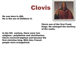 Clovis
He was born in 466.
He is the son of Childeric II.
Clovis one of the first Frank
kings. He enlarged the territory
of the realm.
In the 5th century, there were two
religions : polytheism and christianism.
Clovis received baptism and became the
first christian king. With him, French
people were evangelised.
 