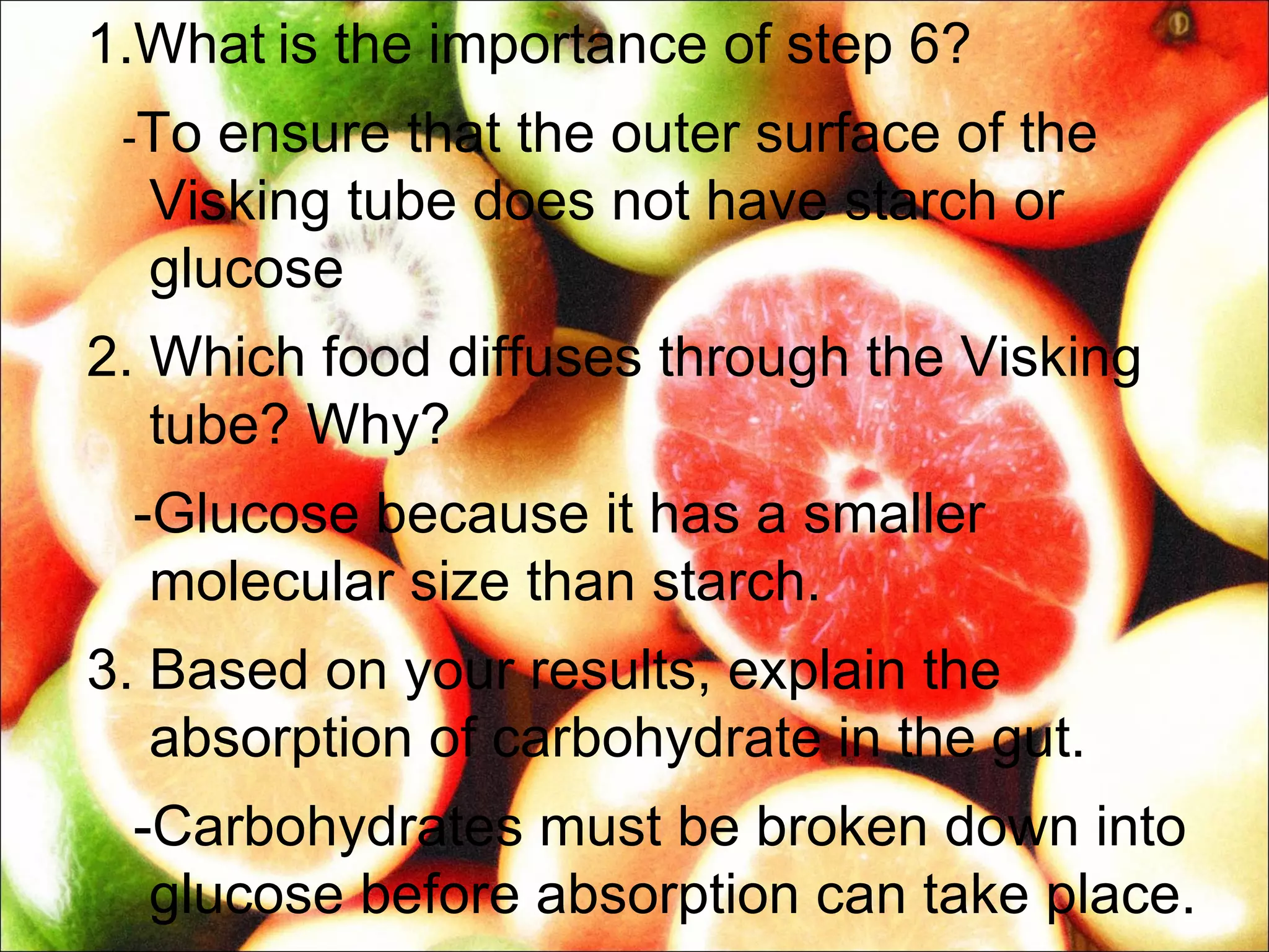1.What is the importance of step 6?
 -To ensure that the outer surface of the
  Visking tube does not have starch or
  glucose
2. Which food diffuses through the Visking
   tube? Why?
 -Glucose because it has a smaller
  molecular size than starch.
3. Based on your results, explain the
   absorption of carbohydrate in the gut.
 -Carbohydrates must be broken down into
  glucose before absorption can take place.
 