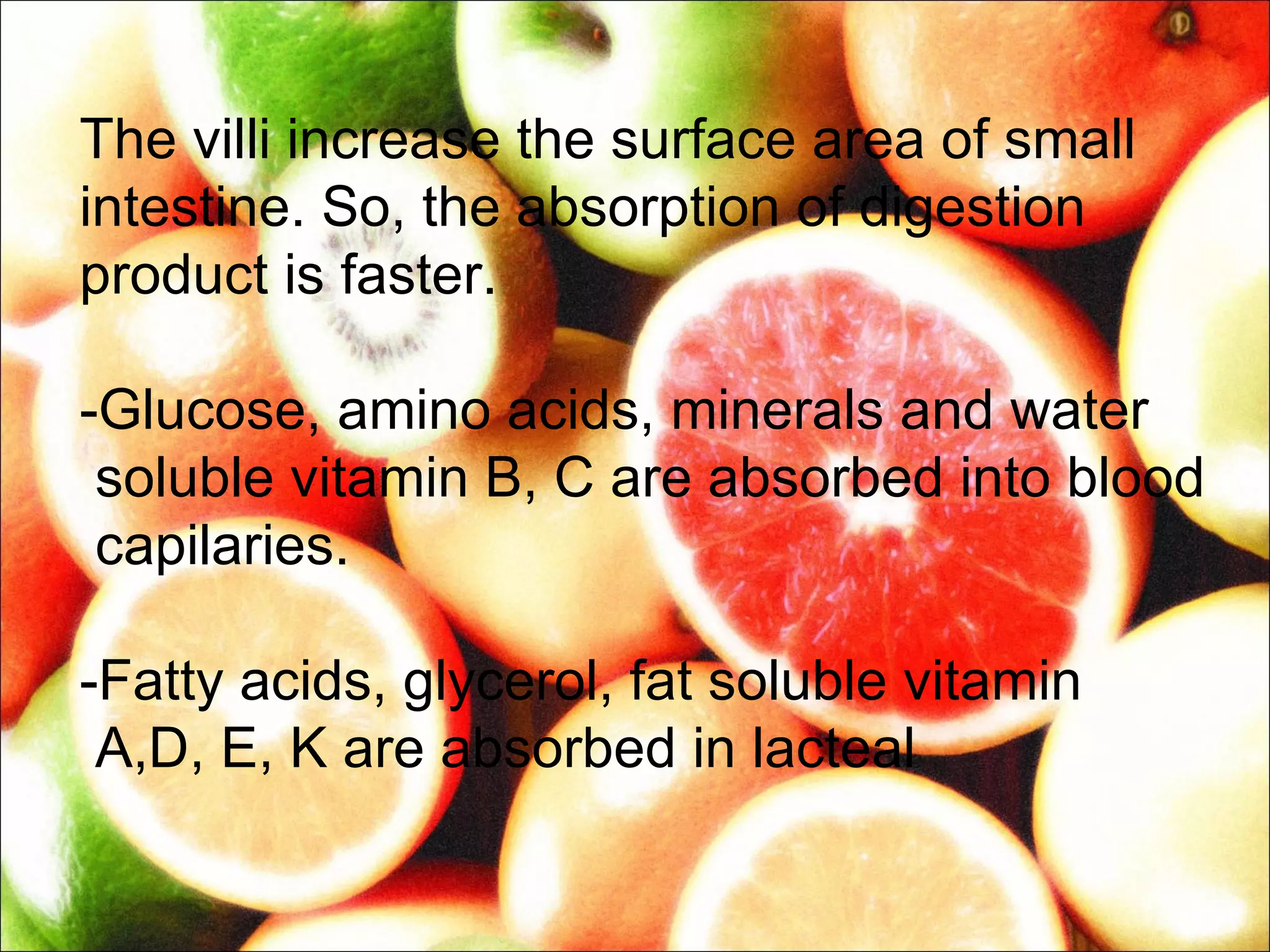 The villi increase the surface area of small
intestine. So, the absorption of digestion
product is faster.

-Glucose, amino acids, minerals and water
 soluble vitamin B, C are absorbed into blood
 capilaries.

-Fatty acids, glycerol, fat soluble vitamin
 A,D, E, K are absorbed in lacteal
 