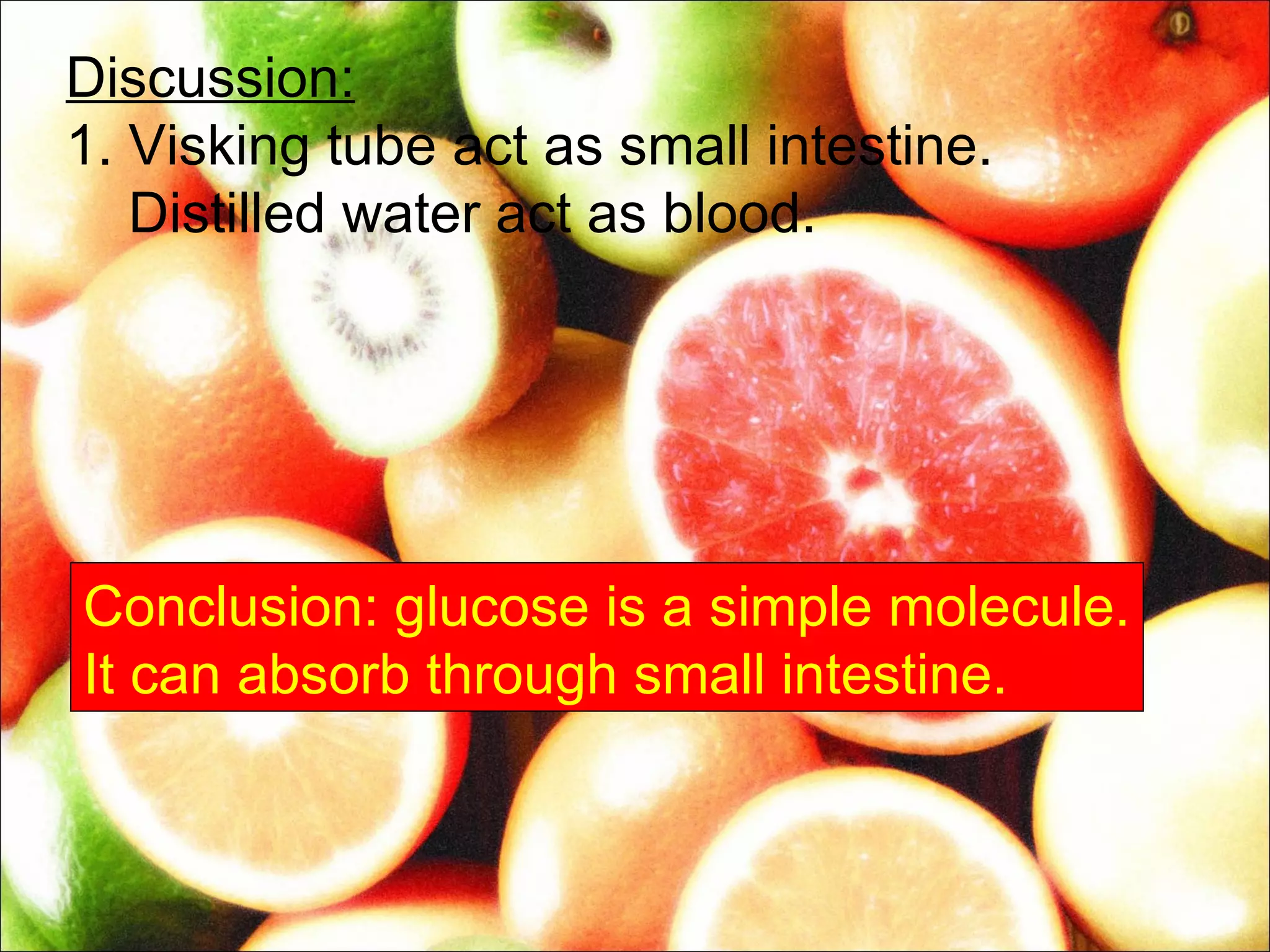 Discussion:
1. Visking tube act as small intestine.
   Distilled water act as blood.




Conclusion: glucose is a simple molecule.
It can absorb through small intestine.
 
