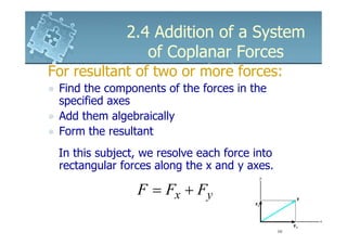 2.4 Addition of a System
                 of Coplanar Forces
For resultant of two or more forces:
 Find the components of the forces in the
 specified axes
 Add them algebraically
 Form the resultant
 In this subject, we resolve each force into
 rectangular forces along the x and y axes.

                F = Fx + Fy
 