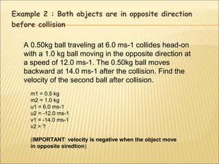 Example 2 : Both objects are in opposite direction
before collision

   A 0.50kg ball traveling at 6.0 ms-1 collides head-on
   with a 1.0 kg ball moving in the opposite direction at
   a speed of 12.0 ms-1. The 0.50kg ball moves
   backward at 14.0 ms-1 after the collision. Find the
   velocity of the second ball after collision.
     m1 = 0.5 kg
     m2 = 1.0 kg
     u1 = 6.0 ms-1
     u2 = -12.0 ms-1
     v1 = -14.0 ms-1
     v2 = ?

     (IMPORTANT: velocity is negative when the object move
     in opposite siredtion)
 