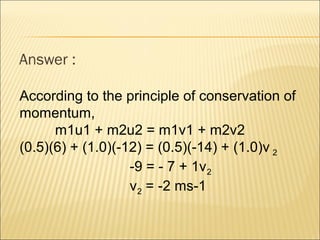 Answer :

According to the principle of conservation of
momentum,
      m1u1 + m2u2 = m1v1 + m2v2
(0.5)(6) + (1.0)(-12) = (0.5)(-14) + (1.0)v 2
                   -9 = - 7 + 1v 2
                   v2 = -2 ms-1
 
