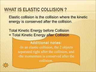 Elastic collision is the collision where the kinetic
energy is conserved after the collision.

Total Kinetic Energy before Collision
= Total Kinetic Energy after Collision

              Additional notes:
      -In an elastic collision, the 2 objects
     separated right after the collision, and
     -the momentum is conserved after the
                     collision.
 