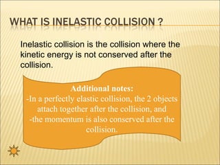 Inelastic collision is the collision where the
kinetic energy is not conserved after the
collision.

               Additional notes:
 -In a perfectly elastic collision, the 2 objects
     attach together after the collision, and
  -the momentum is also conserved after the
                    collision.
 
