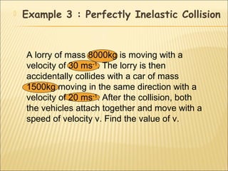   Example 3 : Perfectly Inelastic Collision


    A lorry of mass 8000kg is moving with a
    velocity of 30 ms-1. The lorry is then
    accidentally collides with a car of mass
    1500kg moving in the same direction with a
    velocity of 20 ms-1. After the collision, both
    the vehicles attach together and move with a
    speed of velocity v. Find the value of v.
 