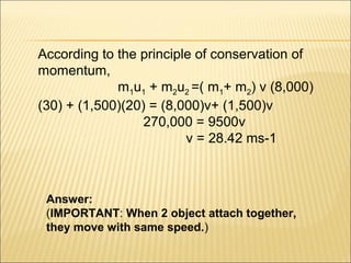 According to the principle of conservation of
momentum,
             m1u1 + m2u2 =( m1+ m2) v (8,000)
(30) + (1,500)(20) = (8,000)v+ (1,500)v
                  270,000 = 9500v
                         v = 28.42 ms-1



 Answer:
 (IMPORTANT: When 2 object attach together,
 they move with same speed.)
 