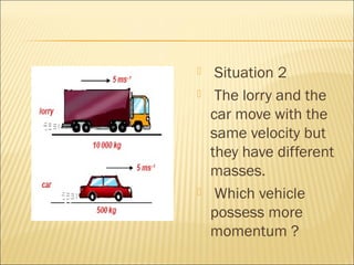     Situation 2
    The lorry and the
    car move with the
    same velocity but
    they have different
    masses.
    Which vehicle
    possess more
    momentum ?
 