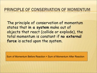 The principle of conservation of momentum
states that in a system make out of
objects that react (collide or explode), the
total momentum is constant if no external
force is acted upon the system.



Sum of Momentum Before Reaction = Sum of Momentum After Reaction
 